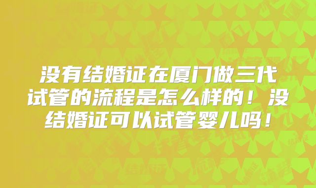 没有结婚证在厦门做三代试管的流程是怎么样的!没结婚证可以试管婴儿吗!