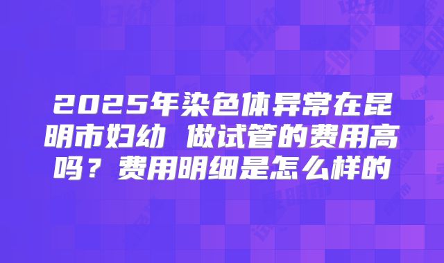 2025年染色体异常在昆明市妇幼 做试管的费用高吗?费用明细是怎么样的