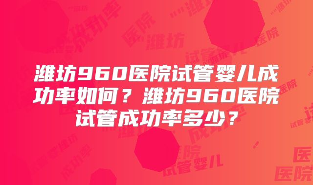 潍坊960医院试管婴儿成功率如何？潍坊960医院试管成功率多少？