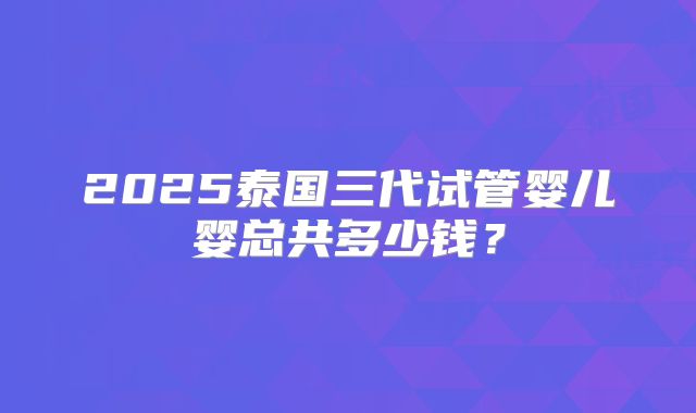 2025泰国三代试管婴儿婴总共多少钱?