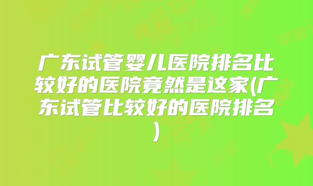 广东试管婴儿医院排名比较好的医院竟然是这家(广东试管比较好的医院排名)