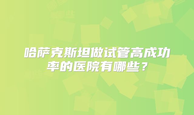 哈萨克斯坦做试管高成功率的医院有哪些？