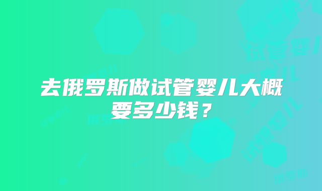 去俄罗斯做试管婴儿大概要多少钱?