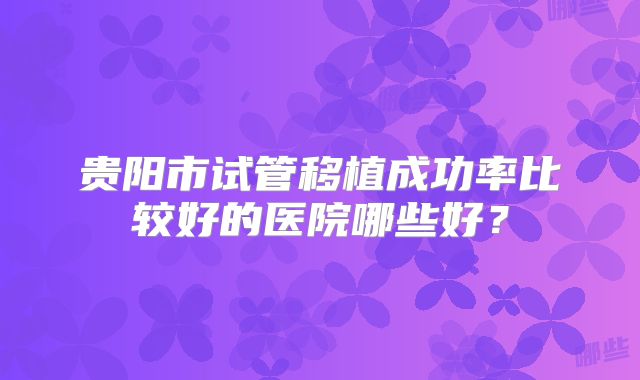 贵阳市试管移植成功率比较好的医院哪些好？