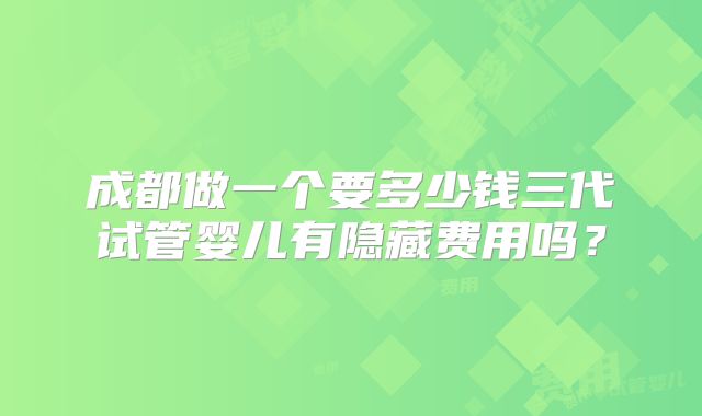 成都做一个要多少钱三代试管婴儿有隐藏费用吗?