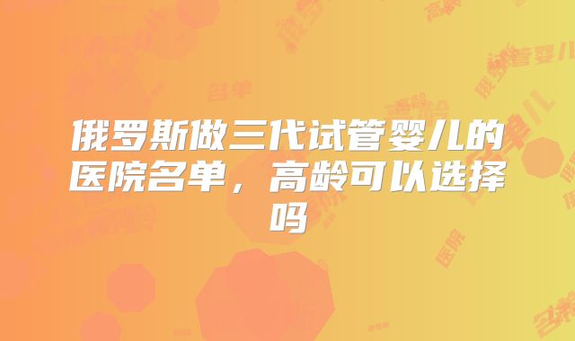俄罗斯做三代试管婴儿的医院名单,高龄可以选择吗