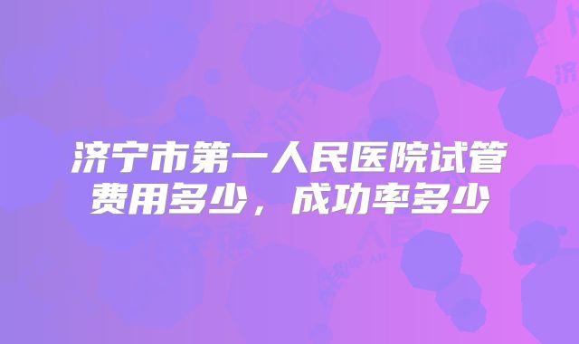 济宁市第一人民医院试管费用多少,成功率多少