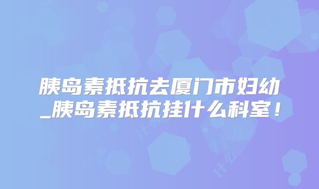 胰岛素抵抗去厦门市妇幼_胰岛素抵抗挂什么科室！