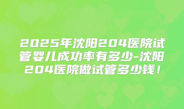 2025年沈阳204医院试管婴儿成功率有多少-沈阳204医院做试管多少钱！