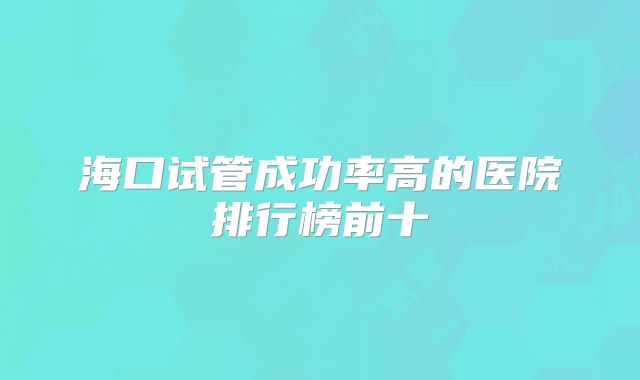 海口试管成功率高的医院排行榜前十