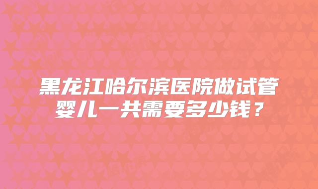 黑龙江哈尔滨医院做试管婴儿一共需要多少钱？