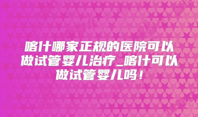 喀什哪家正规的医院可以做试管婴儿治疗_喀什可以做试管婴儿吗！