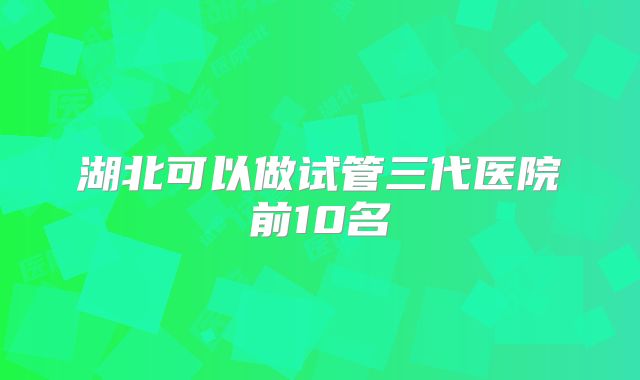 湖北可以做试管三代医院前10名