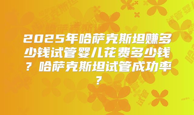 2025年哈萨克斯坦赚多少钱试管婴儿花费多少钱？哈萨克斯坦试管成功率？