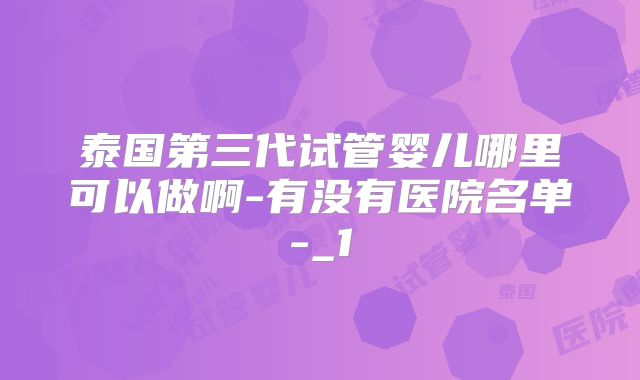 泰国第三代试管婴儿哪里可以做啊-有没有医院名单-_1