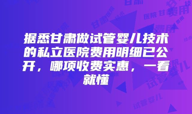 据悉甘肃做试管婴儿技术的私立医院费用明细已公开，哪项收费实惠，一看就懂