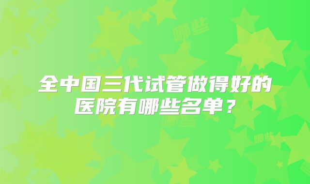 全中国三代试管做得好的医院有哪些名单？