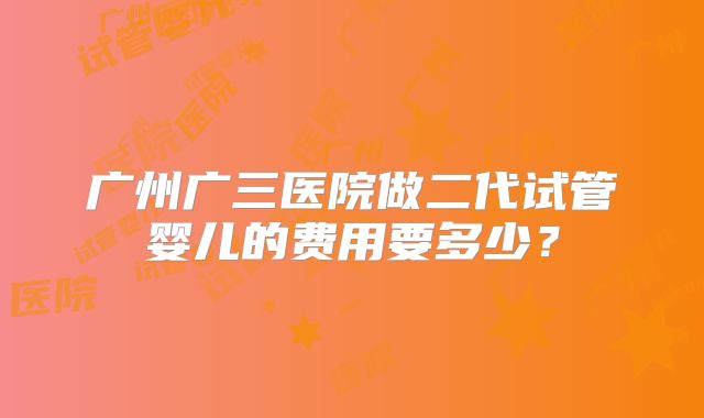 广州广三医院做二代试管婴儿的费用要多少?