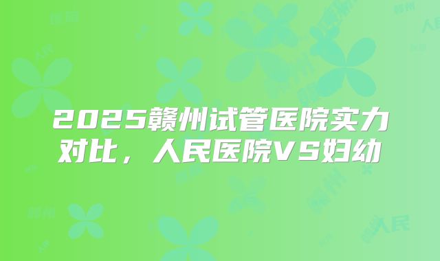 2025赣州试管医院实力对比,人民医院VS妇幼