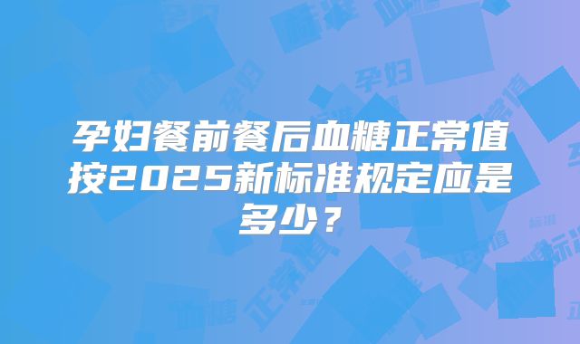 孕妇餐前餐后血糖正常值按2025新标准规定应是多少?