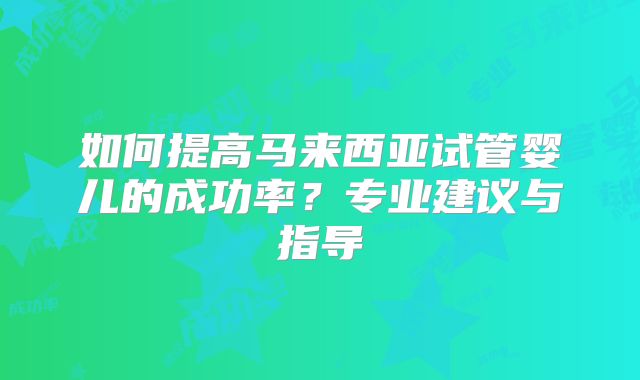 如何提高马来西亚试管婴儿的成功率？专业建议与指导