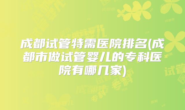 成都试管特需医院排名(成都市做试管婴儿的专科医院有哪几家)