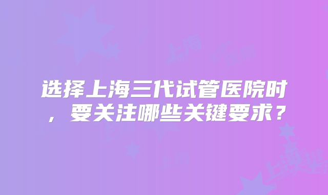 选择上海三代试管医院时，要关注哪些关键要求？