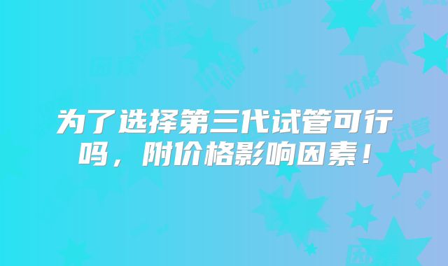 为了选择第三代试管可行吗,附价格影响因素!