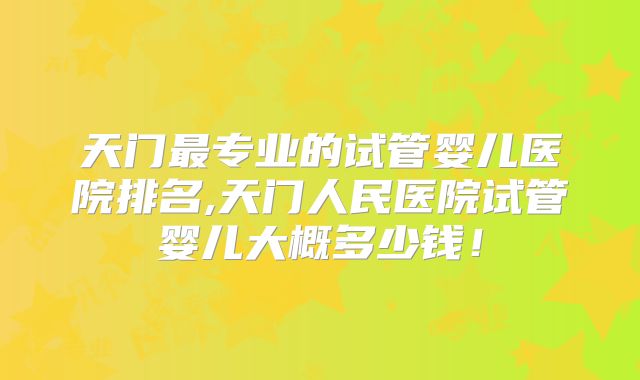 天门最专业的试管婴儿医院排名,天门人民医院试管婴儿大概多少钱!