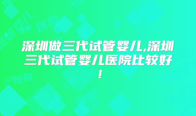 深圳做三代试管婴儿,深圳三代试管婴儿医院比较好！