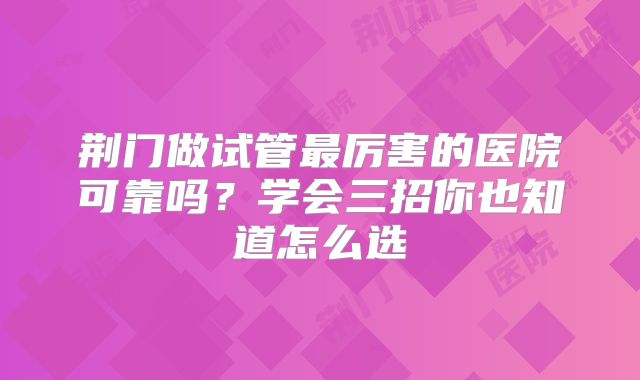荆门做试管最厉害的医院可靠吗?学会三招你也知道怎么选