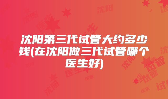 沈阳第三代试管大约多少钱(在沈阳做三代试管哪个医生好)