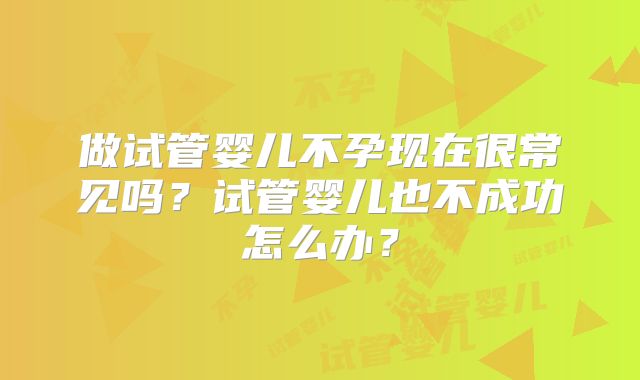 做试管婴儿不孕现在很常见吗？试管婴儿也不成功怎么办？