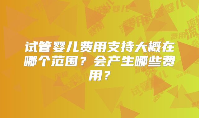 试管婴儿费用支持大概在哪个范围?会产生哪些费用?