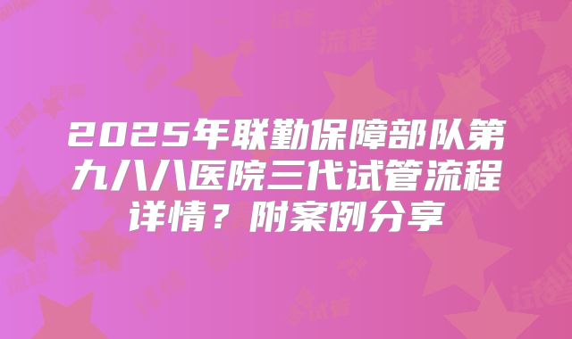 2025年联勤保障部队第九八八医院三代试管流程详情?附案例分享