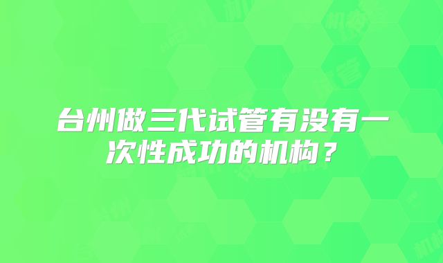 台州做三代试管有没有一次性成功的机构?