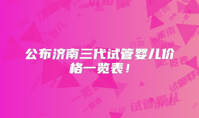 公布济南三代试管婴儿价格一览表！