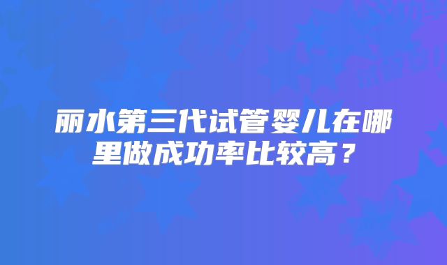 丽水第三代试管婴儿在哪里做成功率比较高？