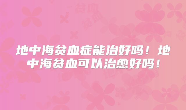 地中海贫血症能治好吗！地中海贫血可以治愈好吗！