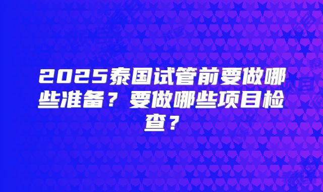 2025泰国试管前要做哪些准备？要做哪些项目检查？