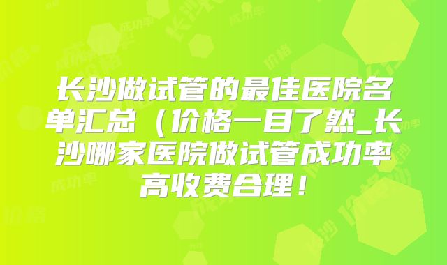 长沙做试管的最佳医院名单汇总（价格一目了然_长沙哪家医院做试管成功率高收费合理！