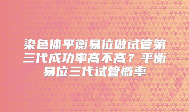 染色体平衡易位做试管第三代成功率高不高?平衡易位三代试管概率