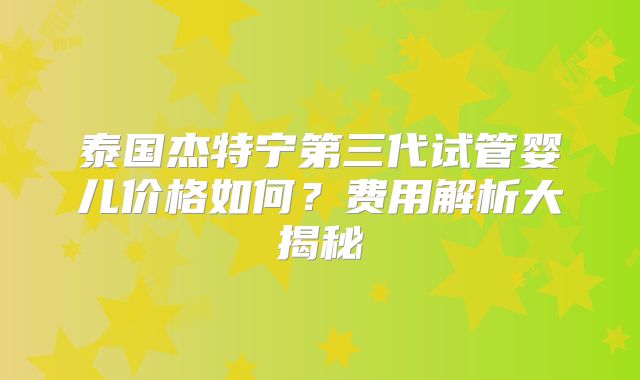 泰国杰特宁第三代试管婴儿价格如何？费用解析大揭秘