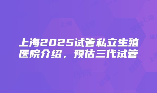 上海2025试管私立生殖医院介绍，预估三代试管
