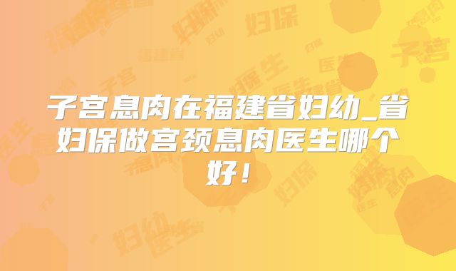 子宫息肉在福建省妇幼_省妇保做宫颈息肉医生哪个好!