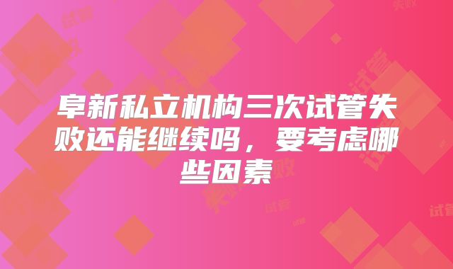 阜新私立机构三次试管失败还能继续吗，要考虑哪些因素