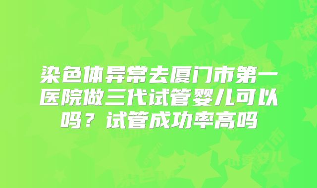 染色体异常去厦门市第一医院做三代试管婴儿可以吗?试管成功率高吗