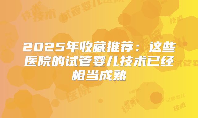 2025年收藏推荐：这些医院的试管婴儿技术已经相当成熟