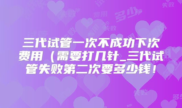 三代试管一次不成功下次费用(需要打几针_三代试管失败第二次要多少钱!