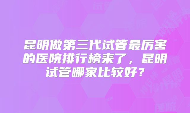 昆明做第三代试管最厉害的医院排行榜来了，昆明试管哪家比较好？